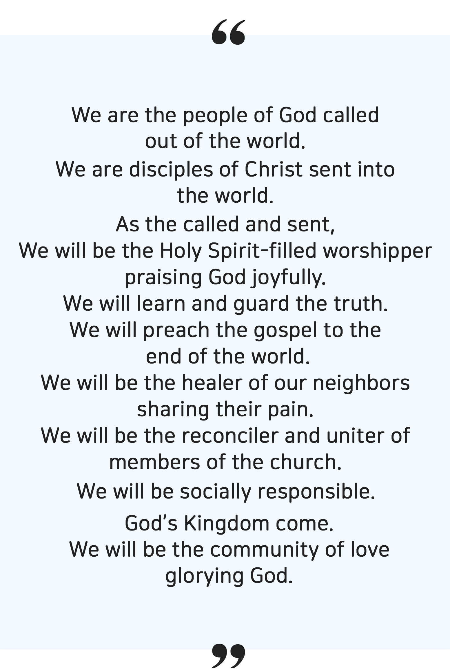 We are called to the God’s people from the world. 
												And sent as the disciples of Christ to the world. 
												We who are sent and praise God will 
												Be the worshiper with abundant Holy Spirit 
												Be the debtors to the grace who learn and protect the truth 
												Be the evangelists to preach the gospel to the end of the world 
												Be the healer who share the neighbors’ suffering 
												Be the reconciler to unify the members 
												Be the called who fulfil the social responsibility 
												So that, the Kingdom of the Lord come and 
												Be the community of love to glorify the God.